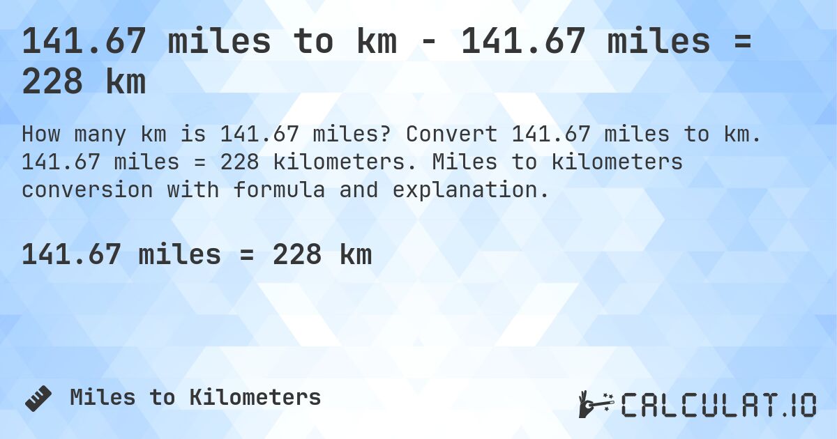 141.67 miles to km - 141.67 miles = 228 km. Convert 141.67 miles to km. 141.67 miles = 228 kilometers. Miles to kilometers conversion with formula and explanation.