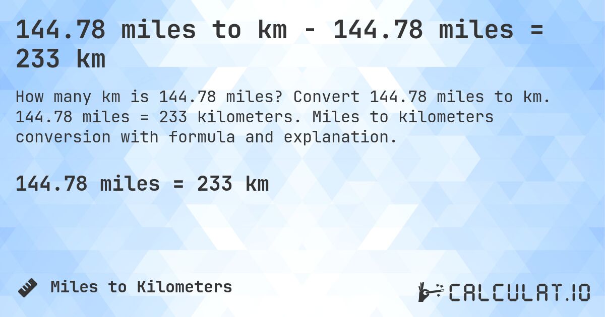 144.78 miles to km - 144.78 miles = 233 km. Convert 144.78 miles to km. 144.78 miles = 233 kilometers. Miles to kilometers conversion with formula and explanation.
