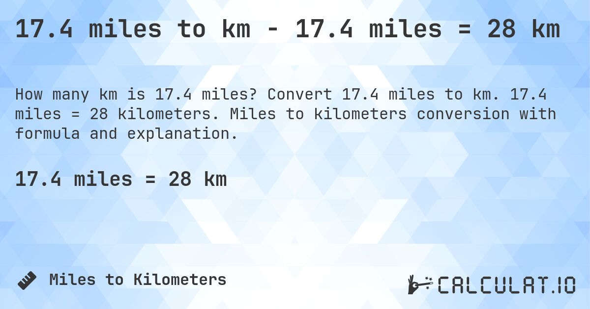 17.4 miles to km - 17.4 miles = 28 km. Convert 17.4 miles to km. 17.4 miles = 28 kilometers. Miles to kilometers conversion with formula and explanation.