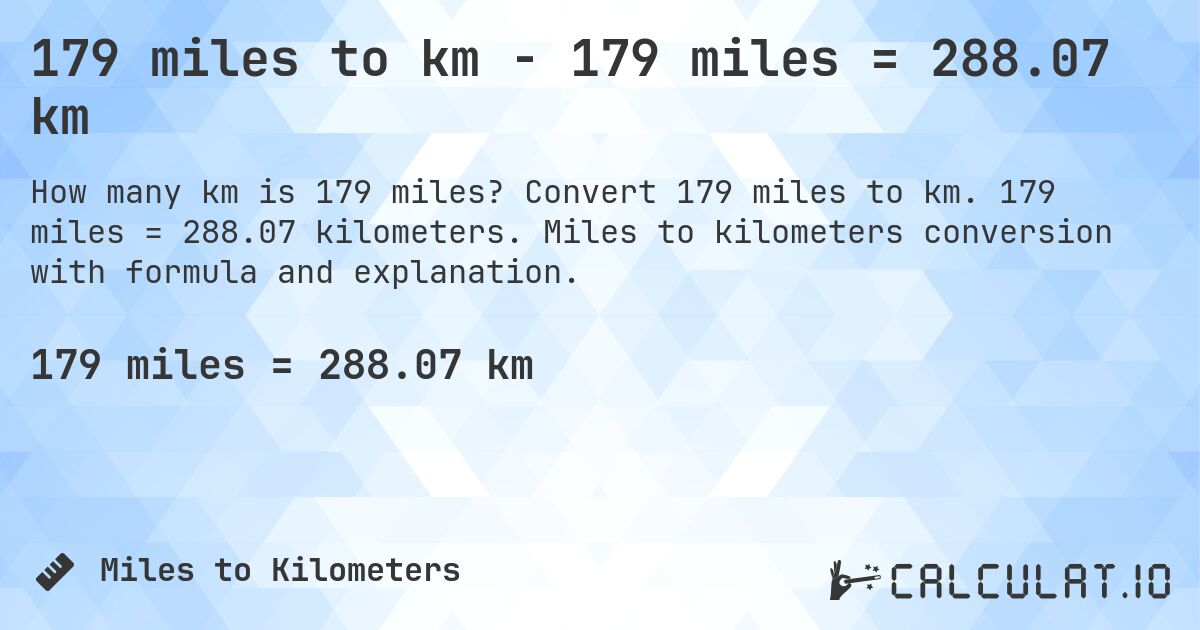 179 miles to km - 179 miles = 288.07 km. Convert 179 miles to km. 179 miles = 288.07 kilometers. Miles to kilometers conversion with formula and explanation.