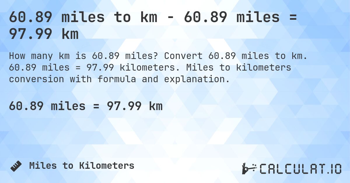 60.89 miles to km - 60.89 miles = 97.99 km. Convert 60.89 miles to km. 60.89 miles = 97.99 kilometers. Miles to kilometers conversion with formula and explanation.