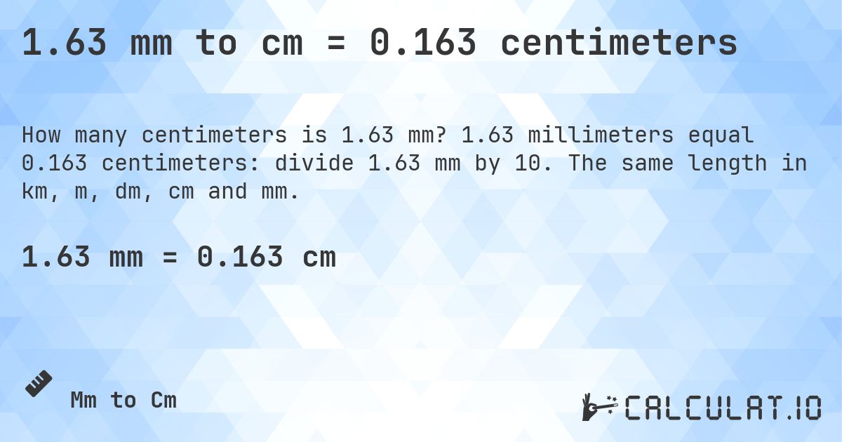 1.63 mm to cm = 0.163 centimeters. 1.63 millimeters equal 0.163 centimeters: divide 1.63 mm by 10. The same length in km, m, dm, cm and mm.