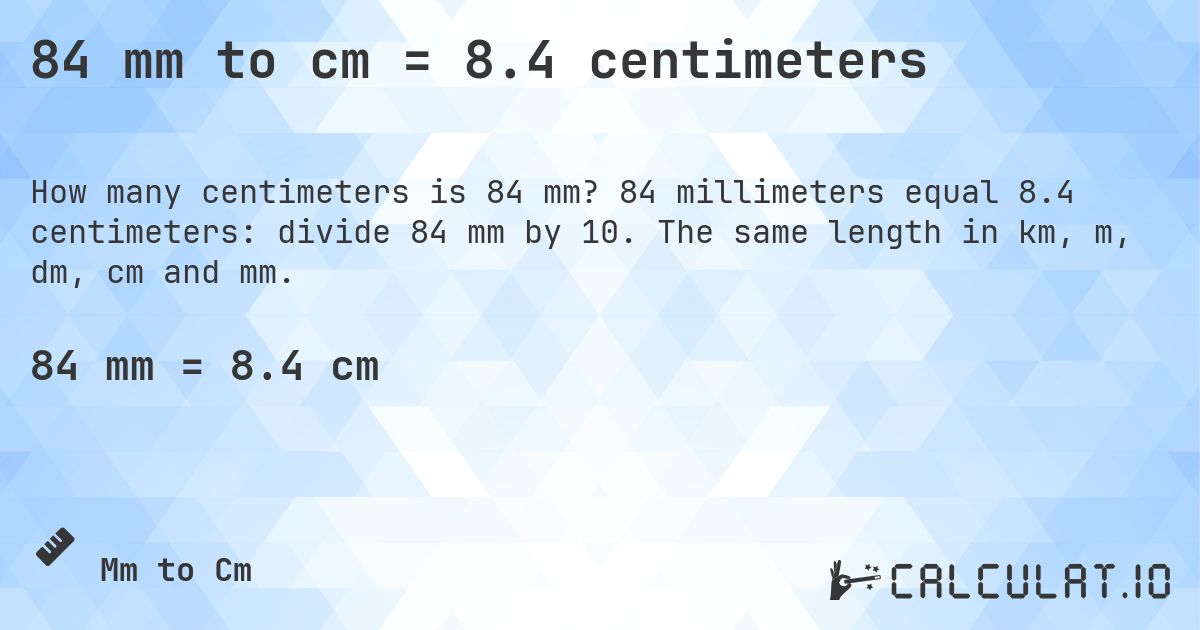 84 mm to cm = 8.4 centimeters. 84 millimeters equal 8.4 centimeters: divide 84 mm by 10. The same length in km, m, dm, cm and mm.