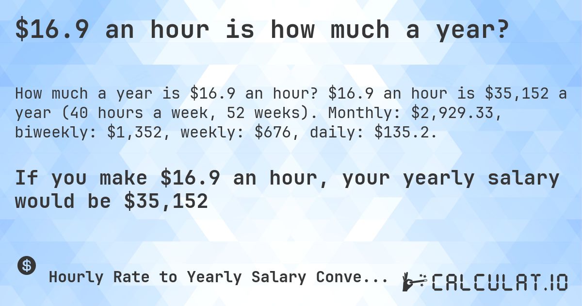 $16.9 an hour is how much a year?. $16.9 an hour is $35,152 a year (40 hours a week, 52 weeks). Monthly: $2,929.33, biweekly: $1,352, weekly: $676, daily: $135.2.