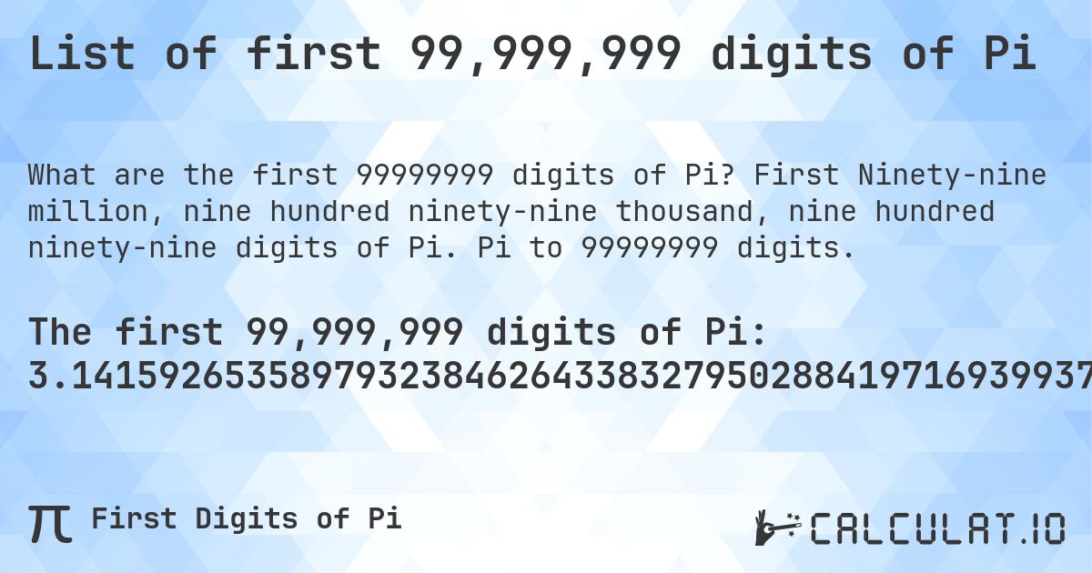 List of first 99,999,999 digits of Pi. First Ninety-nine million, nine hundred ninety-nine thousand, nine hundred ninety-nine digits of Pi. Pi to 99999999 digits.