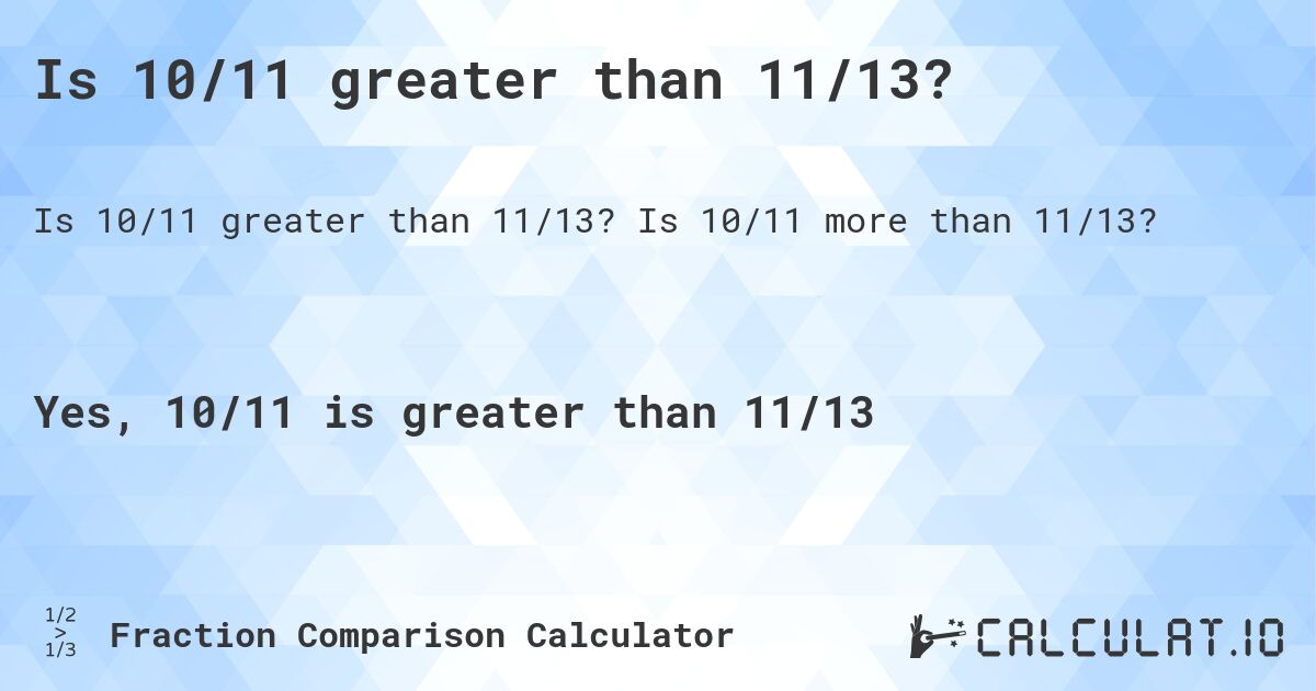 Is 10/11 greater than 11/13?. Is 10/11 more than 11/13?