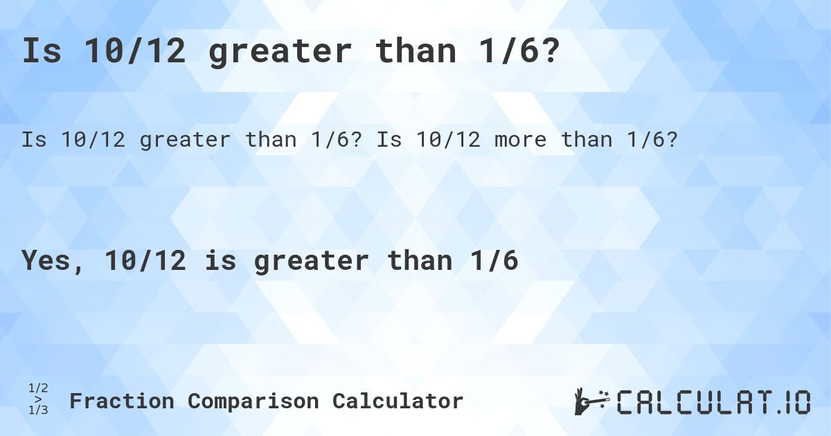 Is 10/12 greater than 1/6?. Is 10/12 more than 1/6?