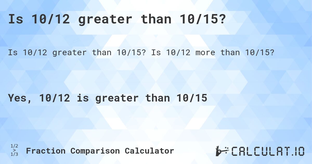 Is 10/12 greater than 10/15?. Is 10/12 more than 10/15?