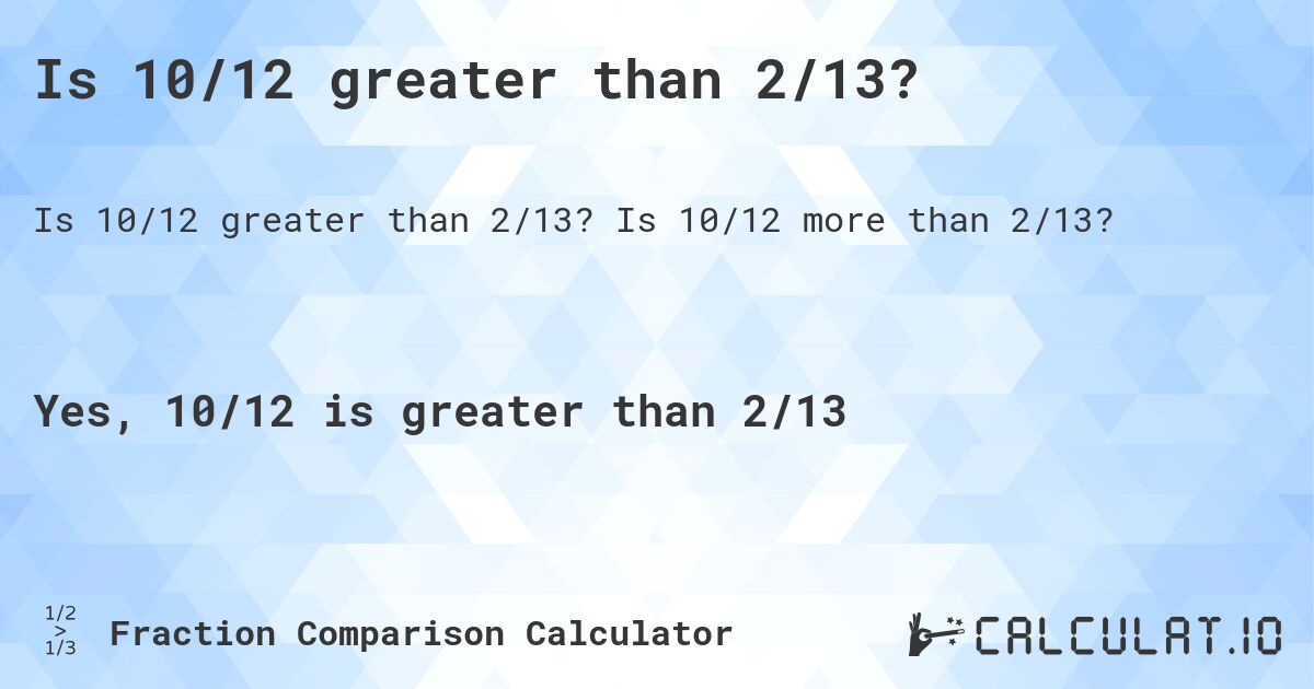 Is 10/12 greater than 2/13?. Is 10/12 more than 2/13?