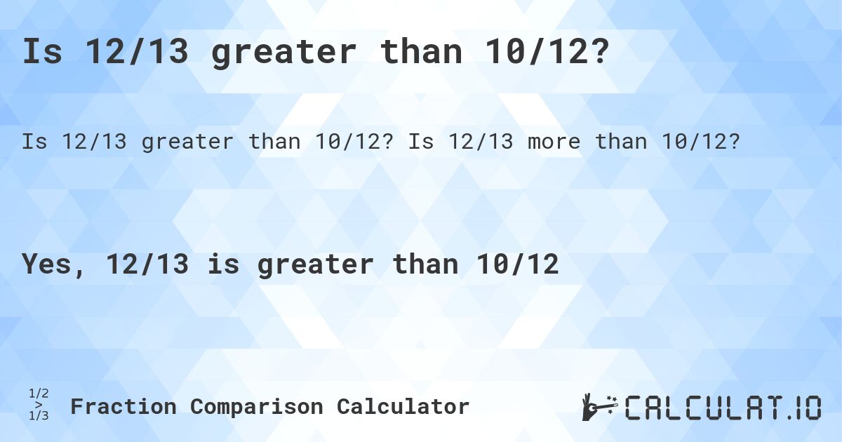 Is 12/13 greater than 10/12?. Is 12/13 more than 10/12?
