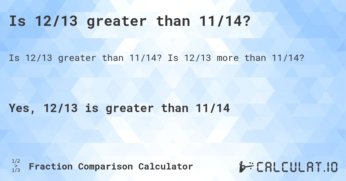 Is 12/13 greater than 11/14?. Is 12/13 more than 11/14?