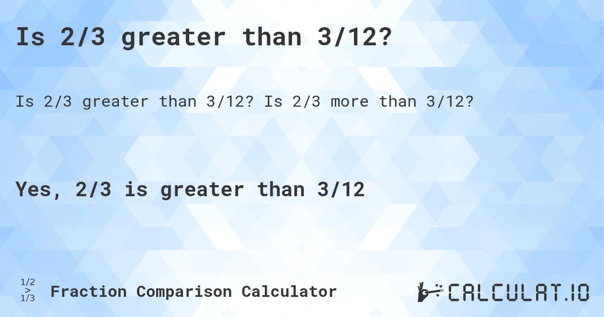 Is 2/3 greater than 3/12?. Is 2/3 more than 3/12?