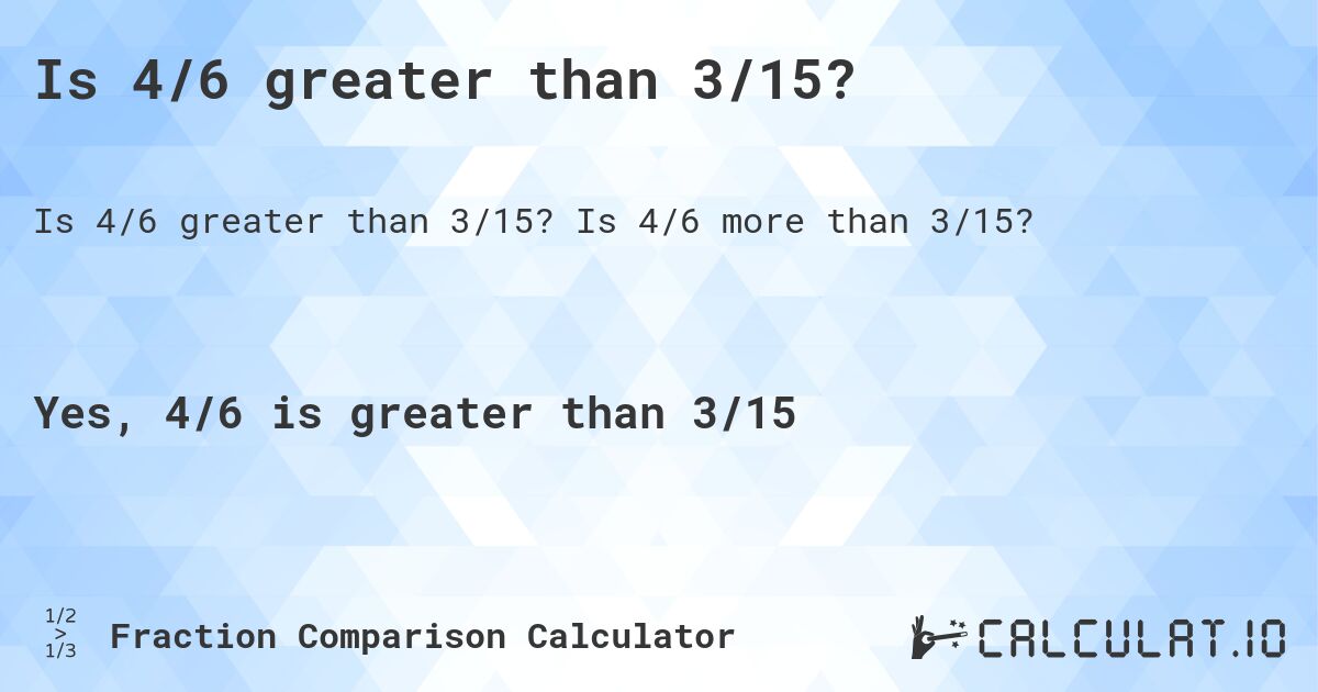 Is 4/6 greater than 3/15?. Is 4/6 more than 3/15?
