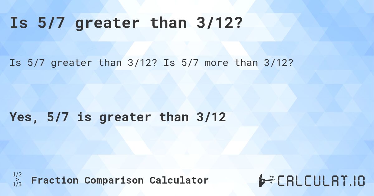 Is 5/7 greater than 3/12?. Is 5/7 more than 3/12?