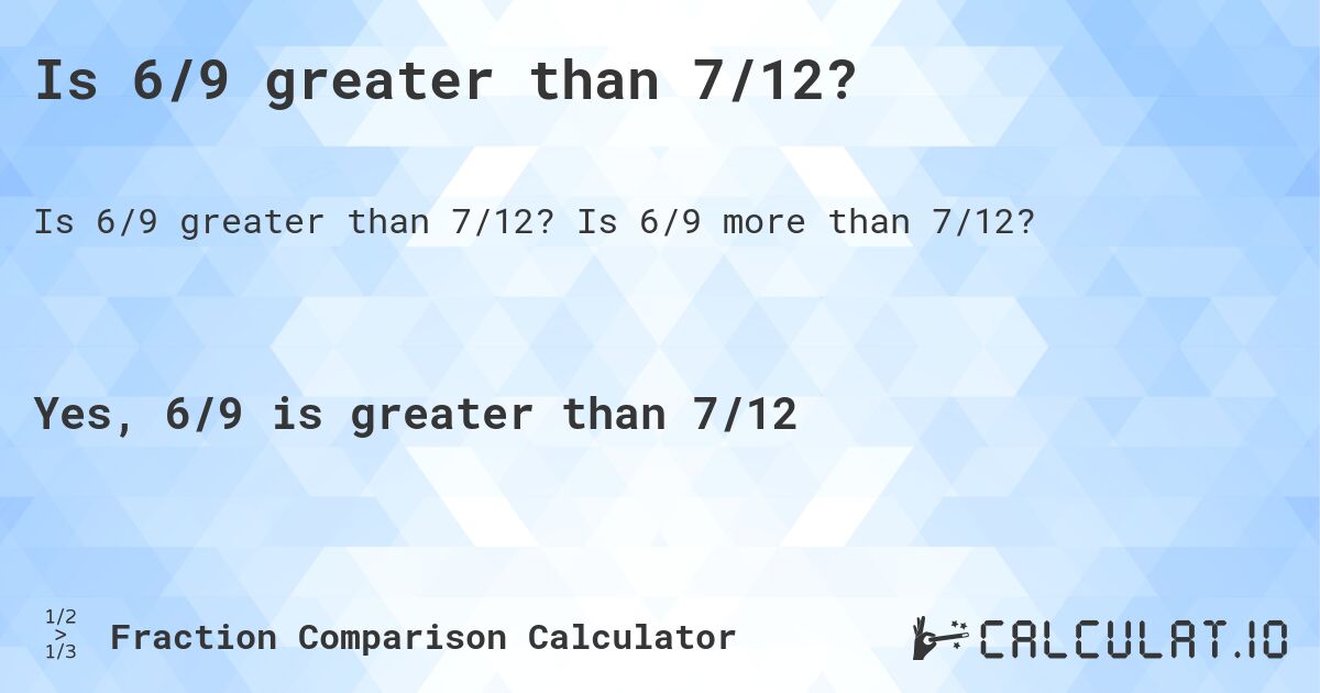 Is 6/9 greater than 7/12?. Is 6/9 more than 7/12?