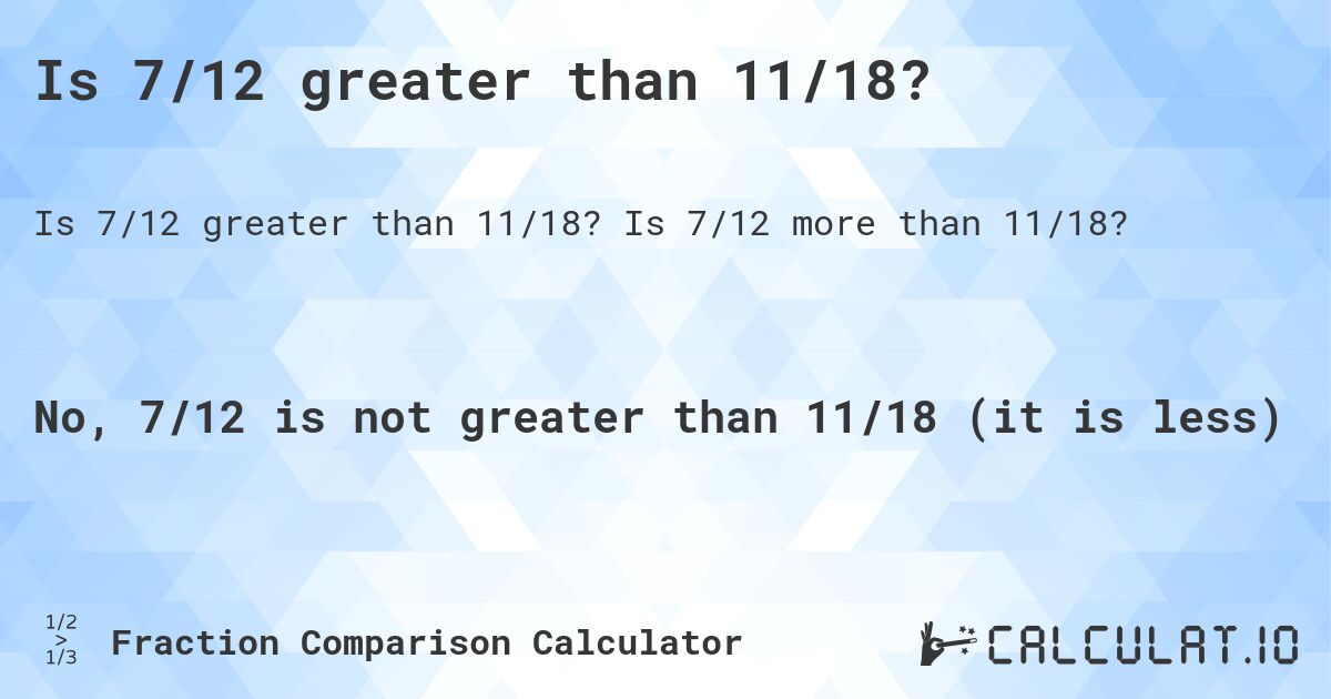 Is 7/12 greater than 11/18?. Is 7/12 more than 11/18?