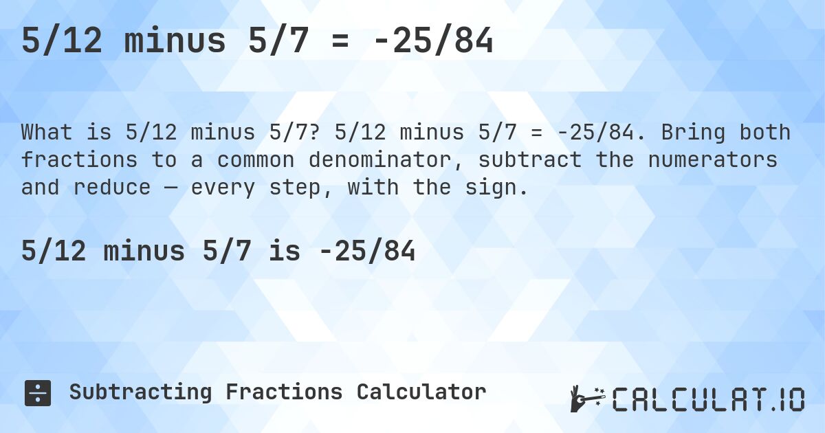 5/12 minus 5/7 = -25/84. 5/12 minus 5/7 = -25/84. Bring both fractions to a common denominator, subtract the numerators and reduce — every step, with the sign.