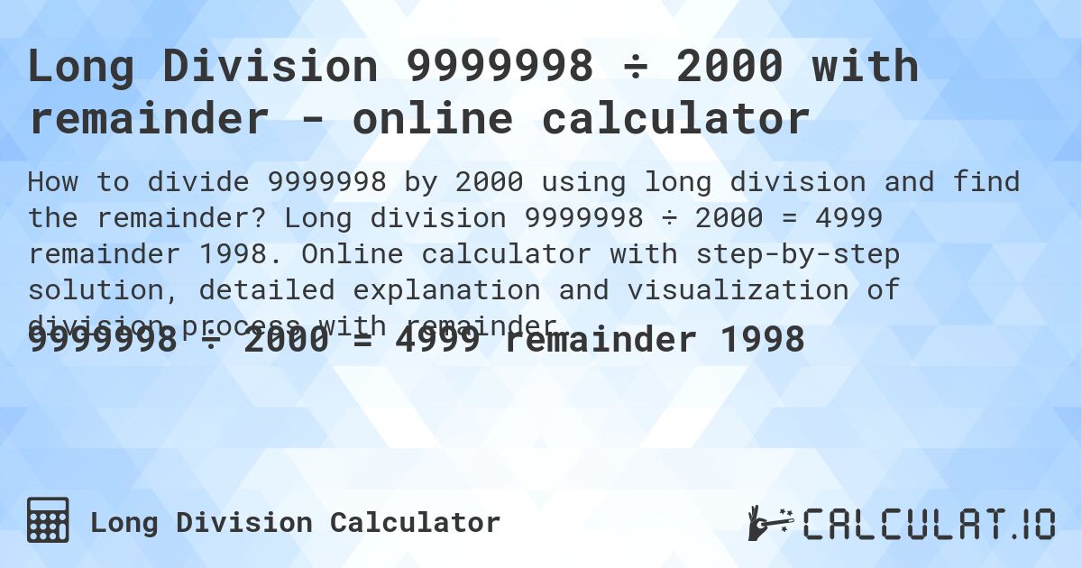 Long Division 9999998 ÷ 2000 with remainder - online calculator. Long division 9999998 ÷ 2000 = 4999 remainder 1998. Online calculator with step-by-step solution, detailed explanation and visualization of division process with remainder.