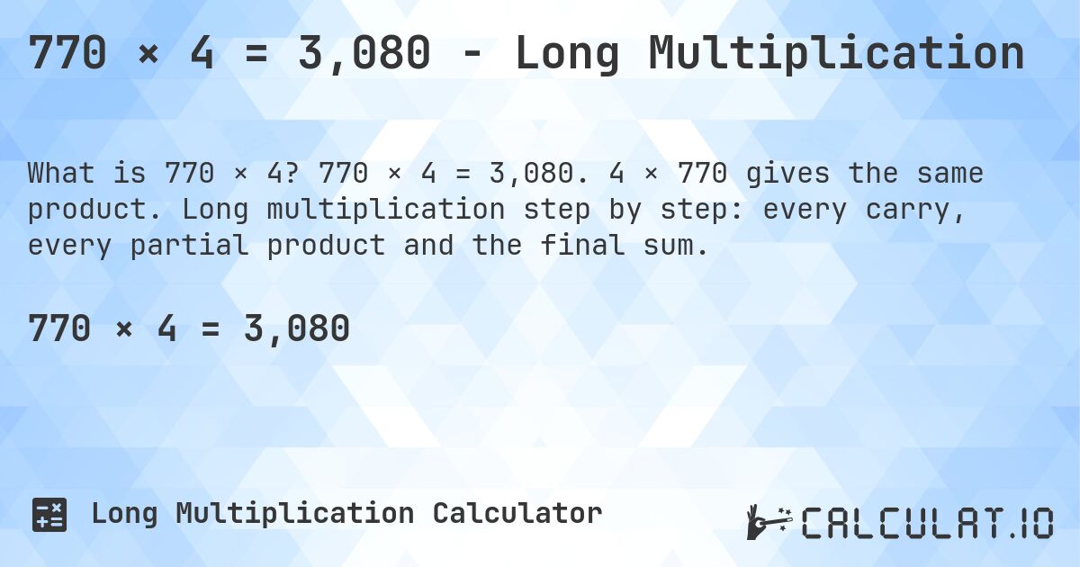 770 × 4 = 3,080 - Long Multiplication. 770 × 4 = 3,080. 4 × 770 gives the same product. Long multiplication step by step: every carry, every partial product and the final sum.