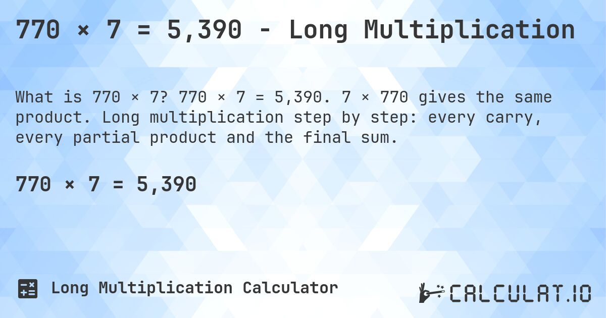 770 × 7 = 5,390 - Long Multiplication. 770 × 7 = 5,390. 7 × 770 gives the same product. Long multiplication step by step: every carry, every partial product and the final sum.