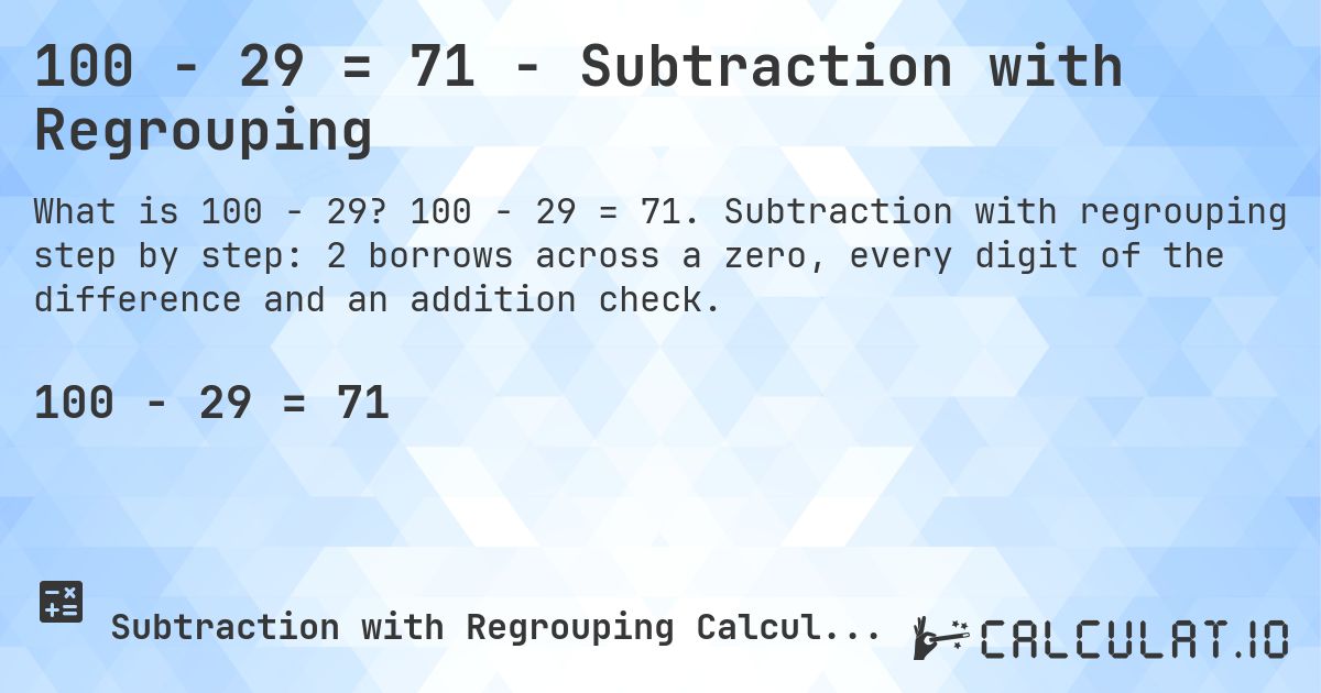100 − 29 = 71 - Subtraction with Regrouping. 100 − 29 = 71. Subtraction with regrouping step by step: 2 borrows across a zero, every digit of the difference and an addition check.