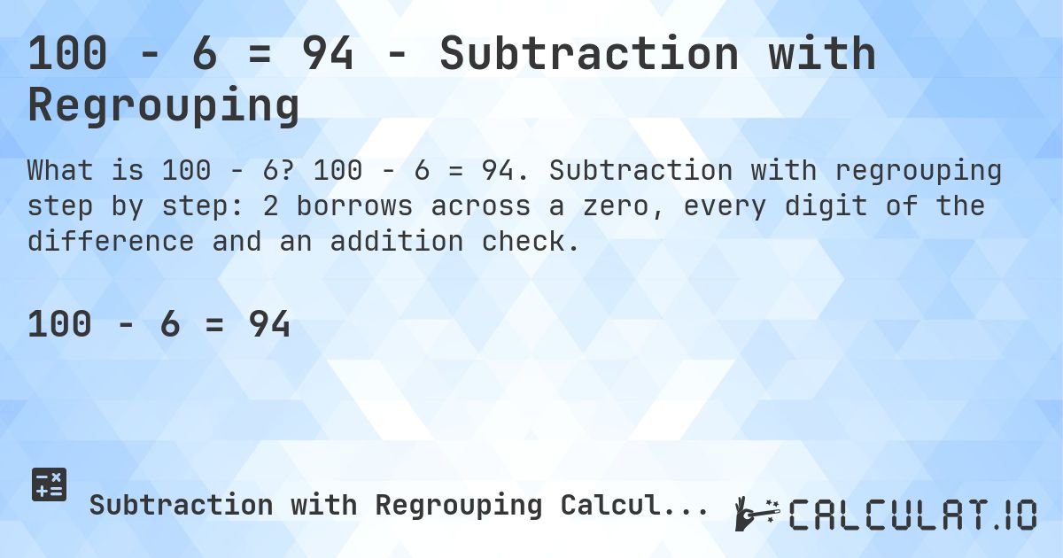 100 − 6 = 94 - Subtraction with Regrouping. 100 − 6 = 94. Subtraction with regrouping step by step: 2 borrows across a zero, every digit of the difference and an addition check.