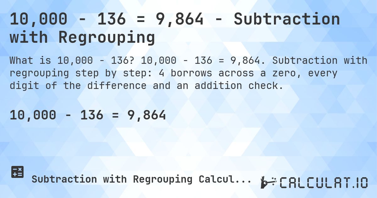 10,000 − 136 = 9,864 - Subtraction with Regrouping. 10,000 − 136 = 9,864. Subtraction with regrouping step by step: 4 borrows across a zero, every digit of the difference and an addition check.
