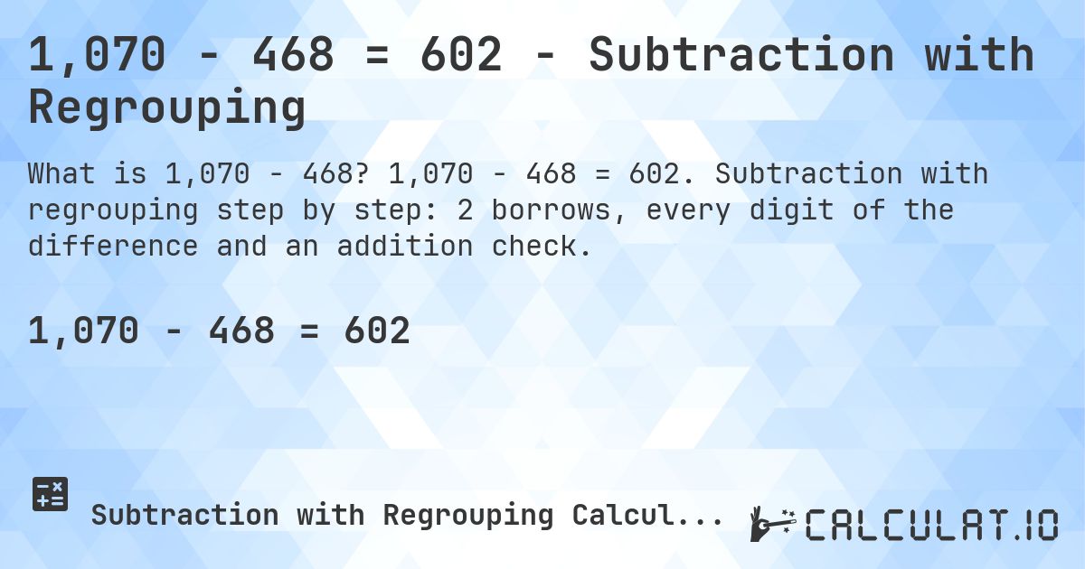 1,070 − 468 = 602 - Subtraction with Regrouping. 1,070 − 468 = 602. Subtraction with regrouping step by step: 2 borrows, every digit of the difference and an addition check.