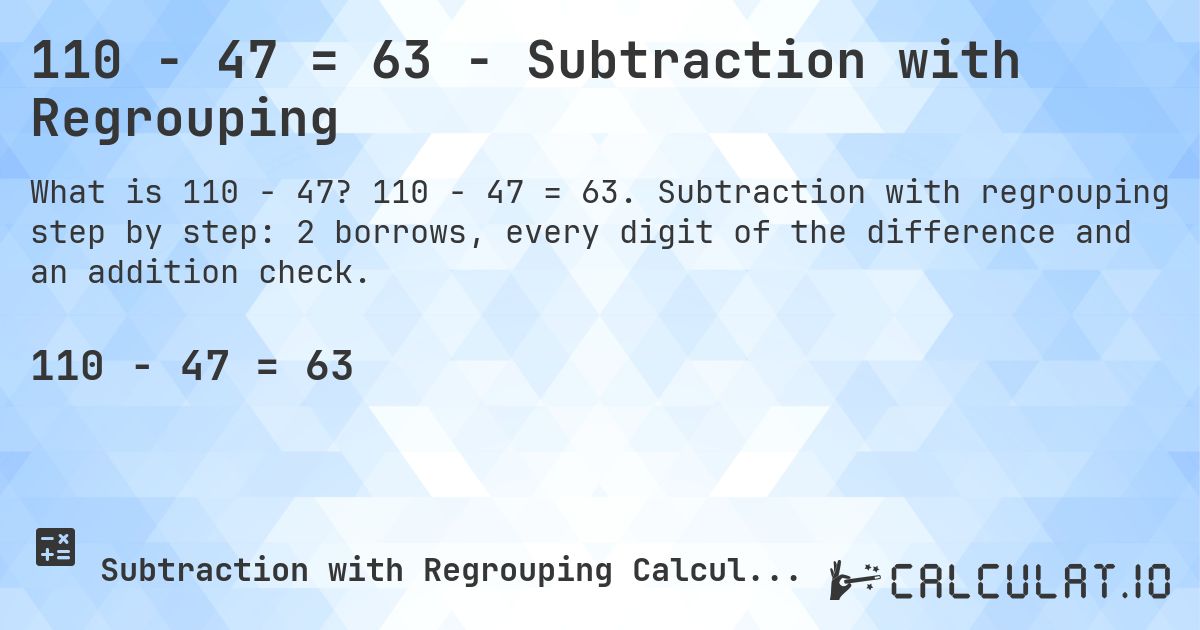 110 − 47 = 63 - Subtraction with Regrouping. 110 − 47 = 63. Subtraction with regrouping step by step: 2 borrows, every digit of the difference and an addition check.
