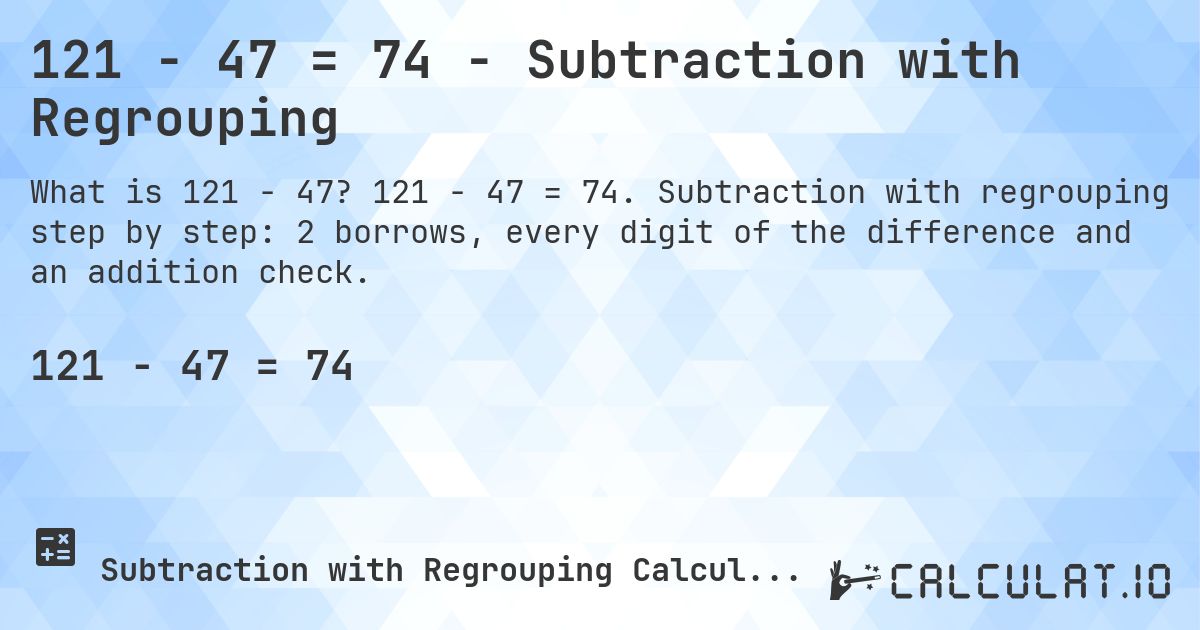 121 − 47 = 74 - Subtraction with Regrouping. 121 − 47 = 74. Subtraction with regrouping step by step: 2 borrows, every digit of the difference and an addition check.