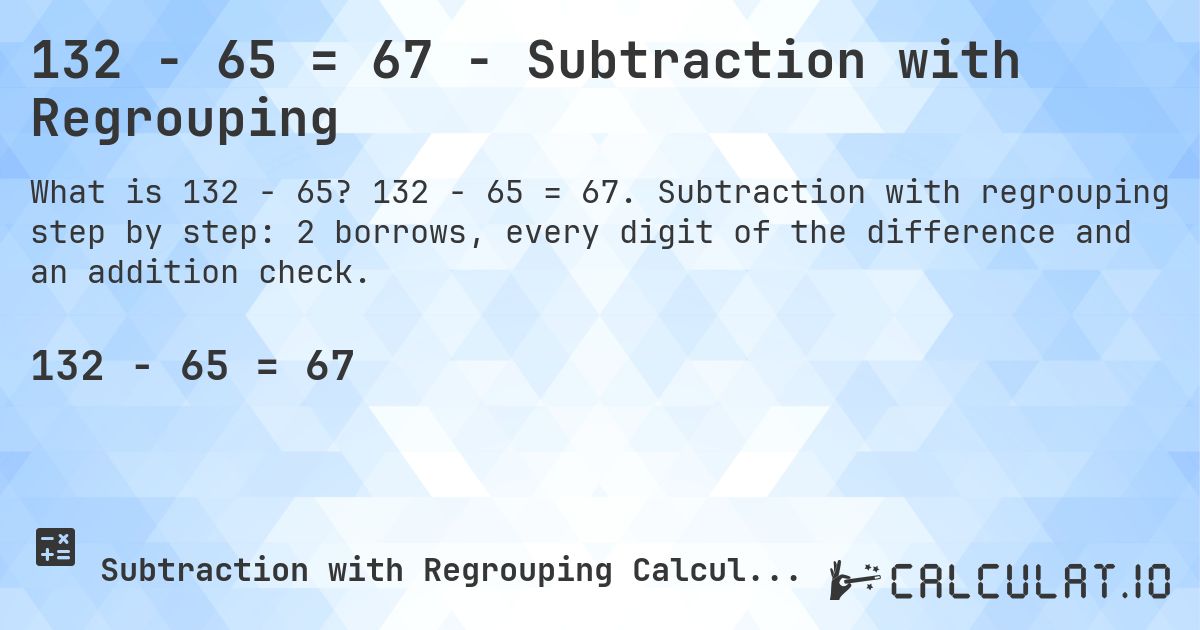 132 − 65 = 67 - Subtraction with Regrouping. 132 − 65 = 67. Subtraction with regrouping step by step: 2 borrows, every digit of the difference and an addition check.