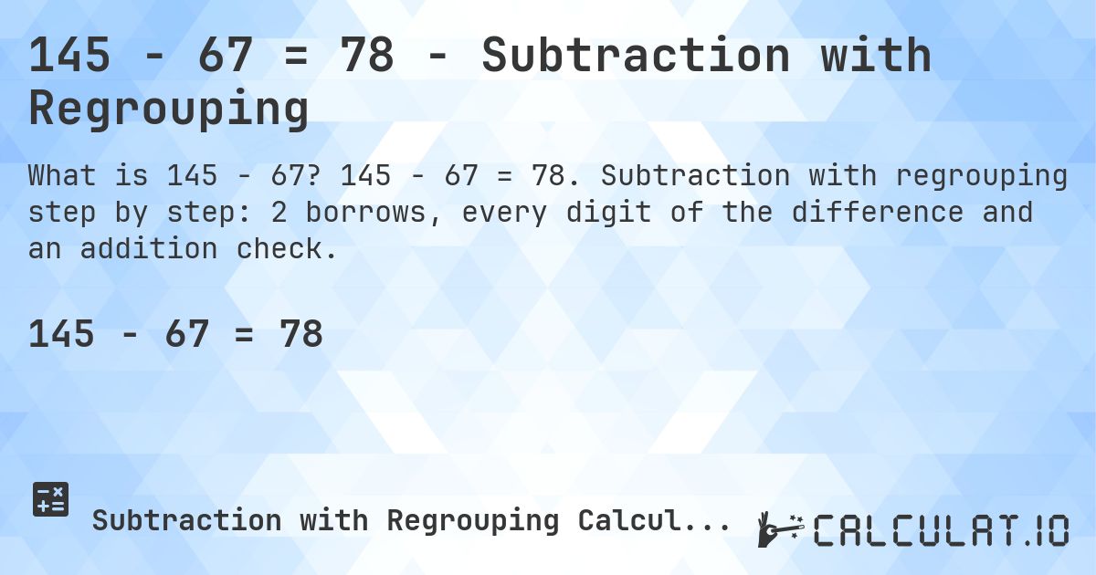 145 − 67 = 78 - Subtraction with Regrouping. 145 − 67 = 78. Subtraction with regrouping step by step: 2 borrows, every digit of the difference and an addition check.