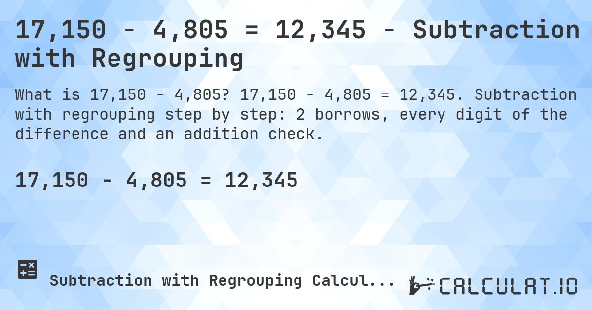 17,150 − 4,805 = 12,345 - Subtraction with Regrouping. 17,150 − 4,805 = 12,345. Subtraction with regrouping step by step: 2 borrows, every digit of the difference and an addition check.