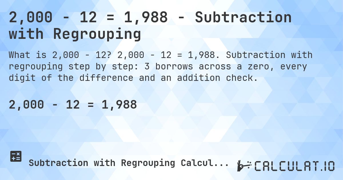 2,000 − 12 = 1,988 - Subtraction with Regrouping. 2,000 − 12 = 1,988. Subtraction with regrouping step by step: 3 borrows across a zero, every digit of the difference and an addition check.