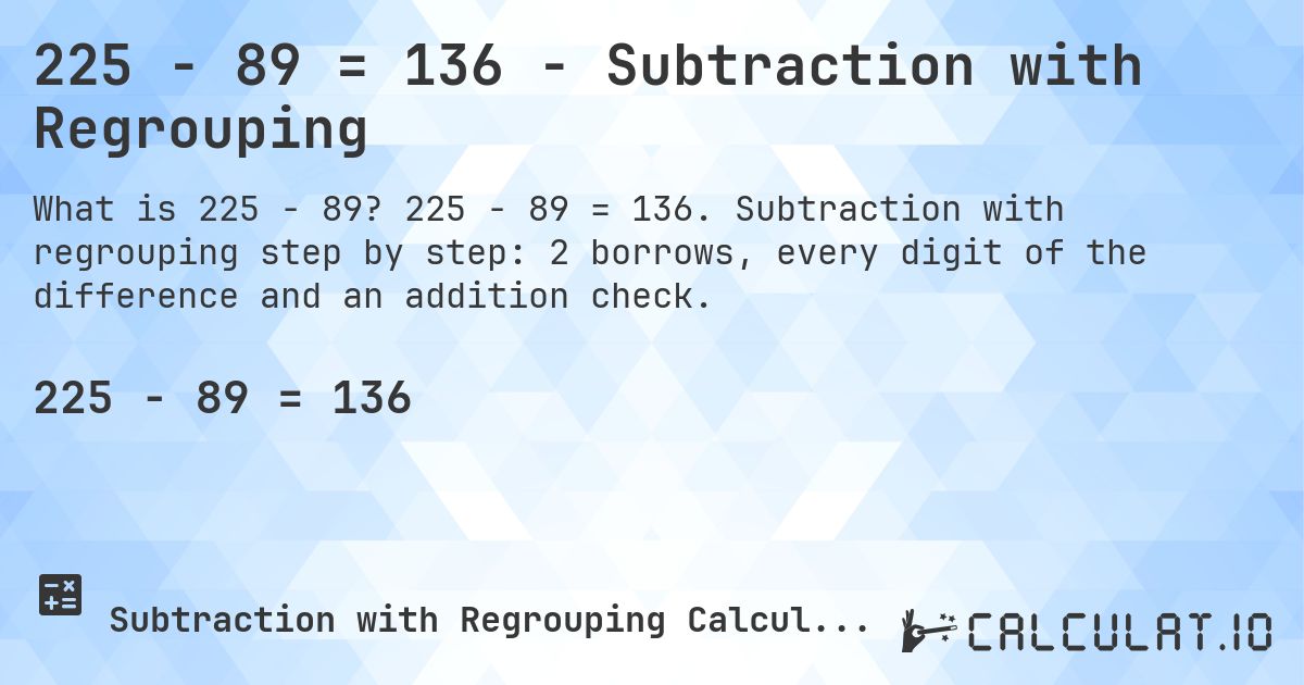 225 − 89 = 136 - Subtraction with Regrouping. 225 − 89 = 136. Subtraction with regrouping step by step: 2 borrows, every digit of the difference and an addition check.
