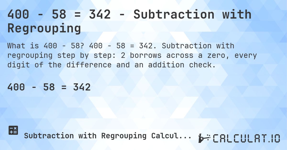 400 − 58 = 342 - Subtraction with Regrouping. 400 − 58 = 342. Subtraction with regrouping step by step: 2 borrows across a zero, every digit of the difference and an addition check.