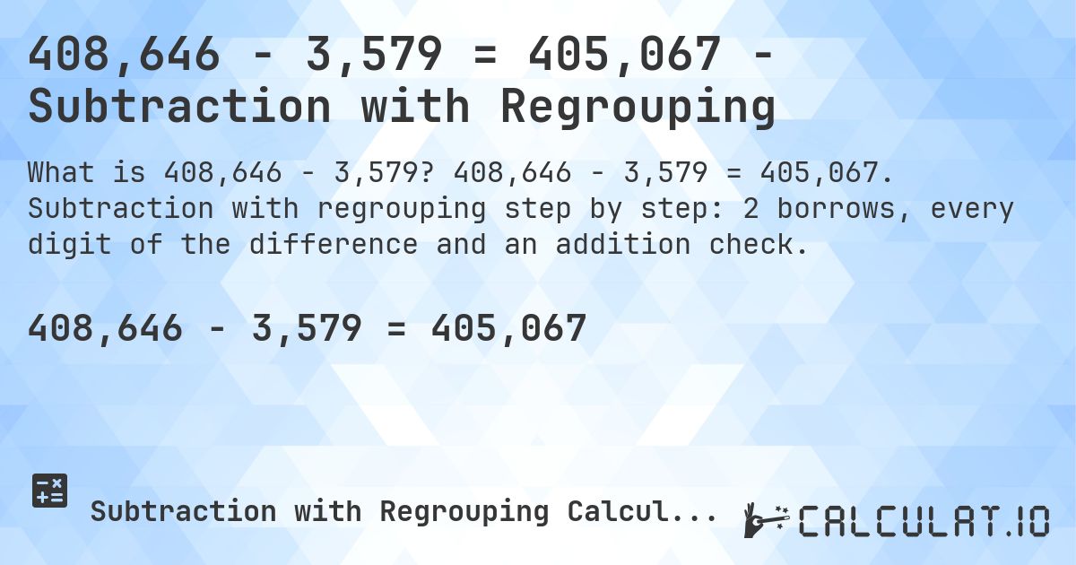 408,646 − 3,579 = 405,067 - Subtraction with Regrouping. 408,646 − 3,579 = 405,067. Subtraction with regrouping step by step: 2 borrows, every digit of the difference and an addition check.