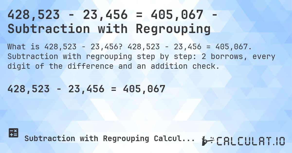 428,523 − 23,456 = 405,067 - Subtraction with Regrouping. 428,523 − 23,456 = 405,067. Subtraction with regrouping step by step: 2 borrows, every digit of the difference and an addition check.