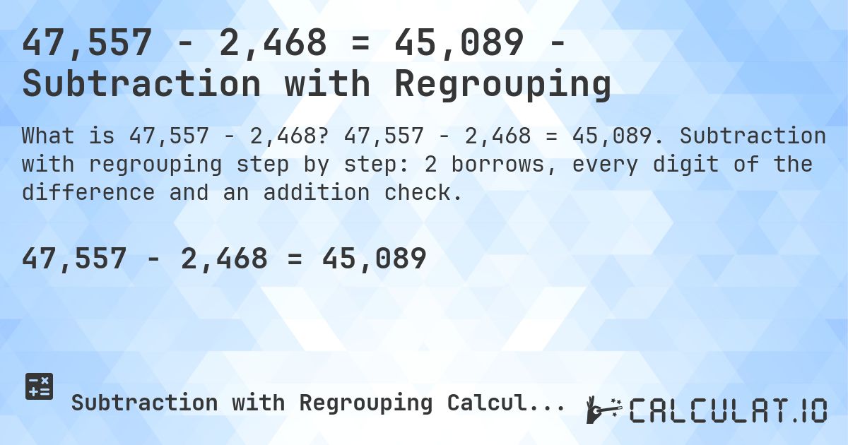 47,557 − 2,468 = 45,089 - Subtraction with Regrouping. 47,557 − 2,468 = 45,089. Subtraction with regrouping step by step: 2 borrows, every digit of the difference and an addition check.