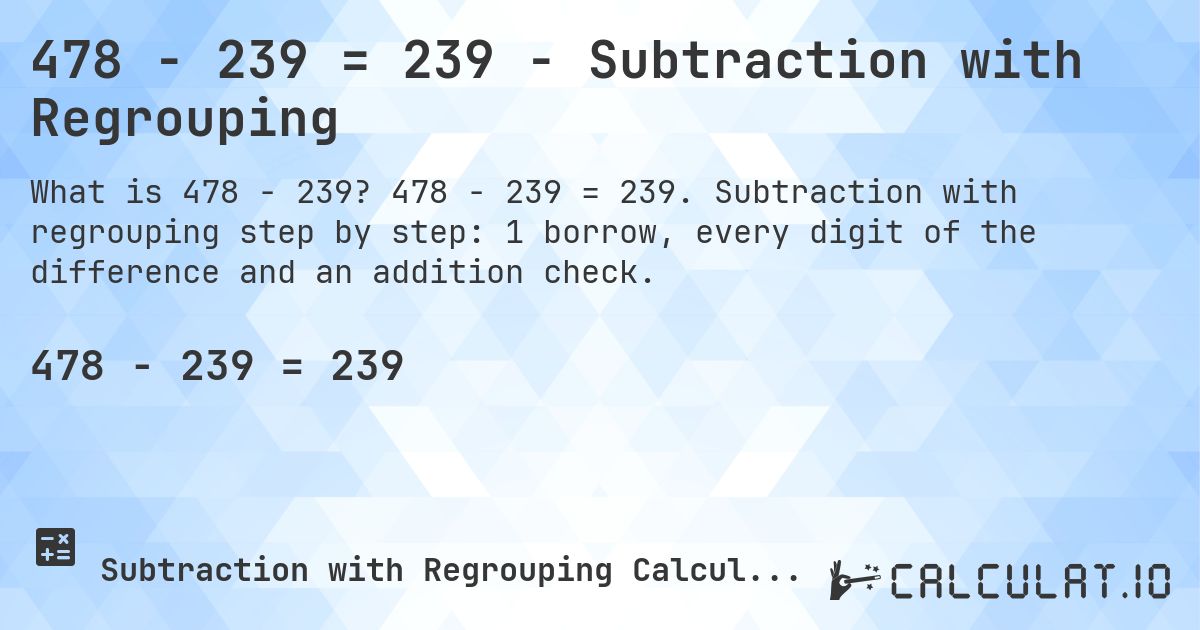 478 − 239 = 239 - Subtraction with Regrouping. 478 − 239 = 239. Subtraction with regrouping step by step: 1 borrow, every digit of the difference and an addition check.