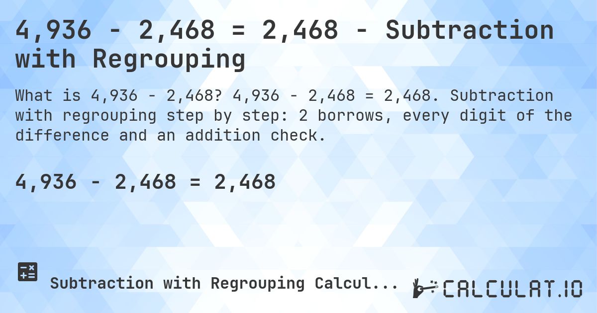 4,936 − 2,468 = 2,468 - Subtraction with Regrouping. 4,936 − 2,468 = 2,468. Subtraction with regrouping step by step: 2 borrows, every digit of the difference and an addition check.