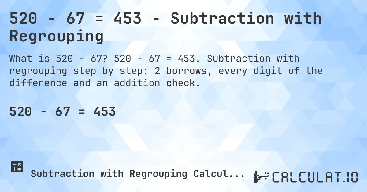 520 − 67 = 453 - Subtraction with Regrouping. 520 − 67 = 453. Subtraction with regrouping step by step: 2 borrows, every digit of the difference and an addition check.