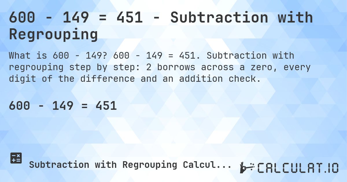 600 − 149 = 451 - Subtraction with Regrouping. 600 − 149 = 451. Subtraction with regrouping step by step: 2 borrows across a zero, every digit of the difference and an addition check.
