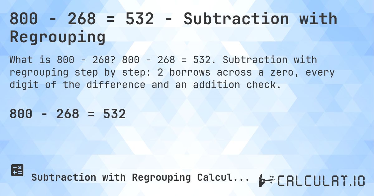 800 − 268 = 532 - Subtraction with Regrouping. 800 − 268 = 532. Subtraction with regrouping step by step: 2 borrows across a zero, every digit of the difference and an addition check.