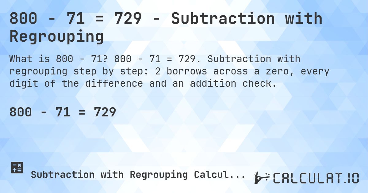 800 − 71 = 729 - Subtraction with Regrouping. 800 − 71 = 729. Subtraction with regrouping step by step: 2 borrows across a zero, every digit of the difference and an addition check.
