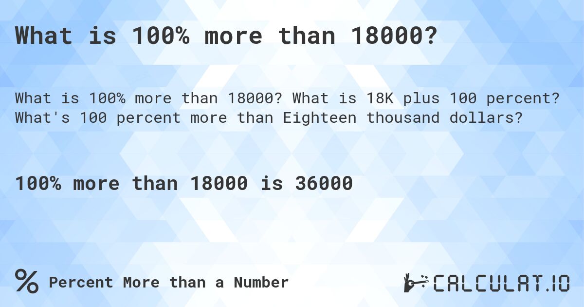 What is 100% more than 18000?. What is 18K plus 100 percent? What's 100 percent more than Eighteen thousand dollars?