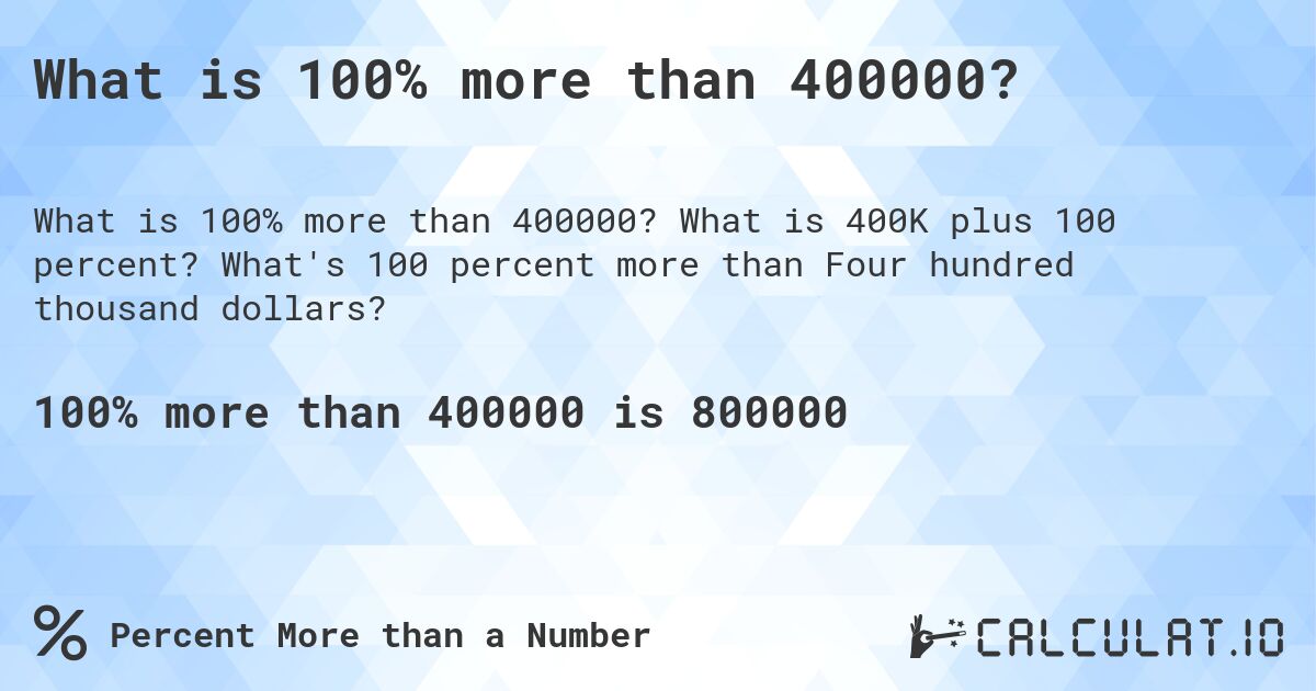 What is 100% more than 400000?. What is 400K plus 100 percent? What's 100 percent more than Four hundred thousand dollars?