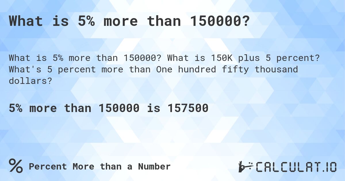 What is 5% more than 150000?. What is 150K plus 5 percent? What's 5 percent more than One hundred fifty thousand dollars?