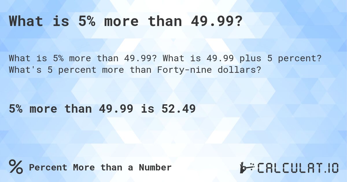 What is 5% more than 49.99?. What is 49.99 plus 5 percent? What's 5 percent more than Forty-nine dollars?
