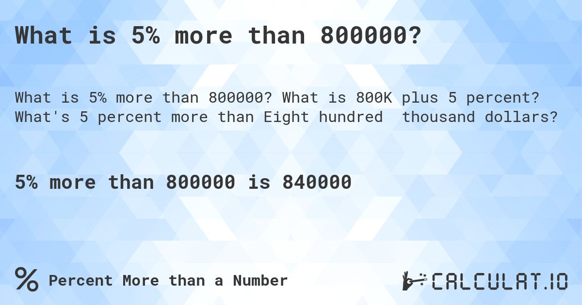 What is 5% more than 800000?. What is 800K plus 5 percent? What's 5 percent more than Eight hundred thousand dollars?